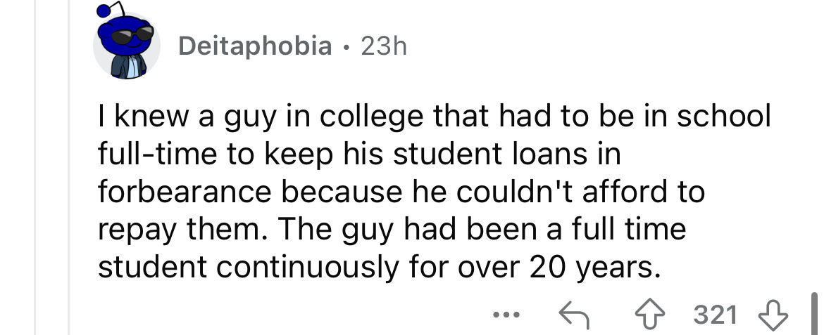 number - Deitaphobia 23h I knew a guy in college that had to be in school fulltime to keep his student loans in forbearance because he couldn't afford to repay them. The guy had been a full time student continuously for over 20 years. 321