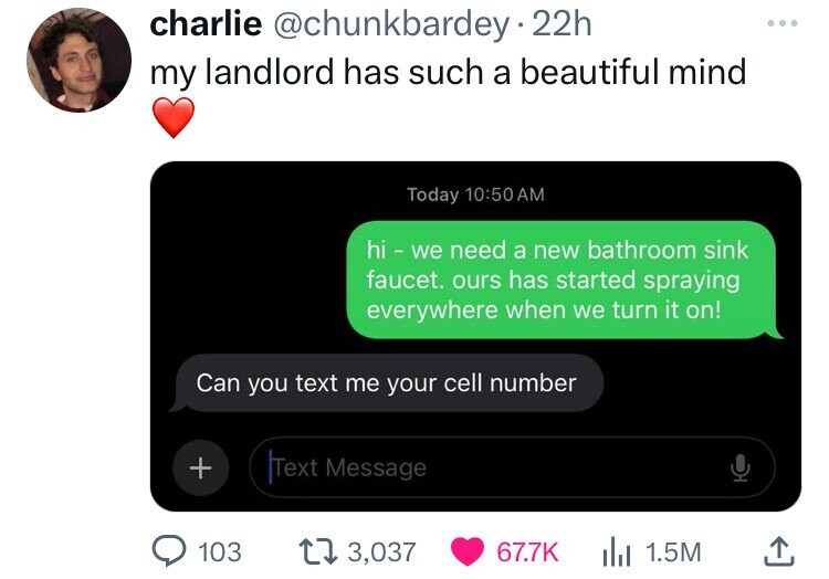screenshot - charlie . 22h my landlord has such a beautiful mind Today hi we need a new bathroom sink faucet. ours has started spraying everywhere when we turn it on! Can you text me your cell number Text Message 103 3,037 Il 1.5M