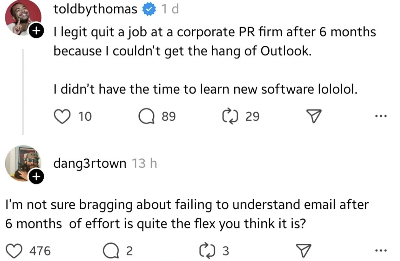 screenshot - toldbythomas 1 d I legit quit a job at a corporate Pr firm after 6 months because I couldn't get the hang of Outlook. I didn't have the time to learn new software lololol. 10 dang3rtown 13 h 89 29 I'm not sure bragging about failing to unders