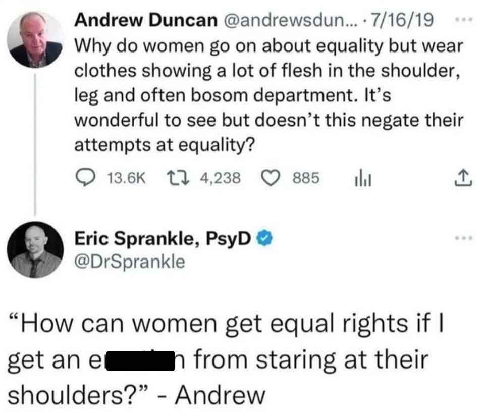 screenshot - Andrew Duncan ... 71619 Why do women go on about equality but wear clothes showing a lot of flesh in the shoulder, leg and often bosom department. It's wonderful to see but doesn't this negate their attempts at equality? 4,238 885 Eric Sprank
