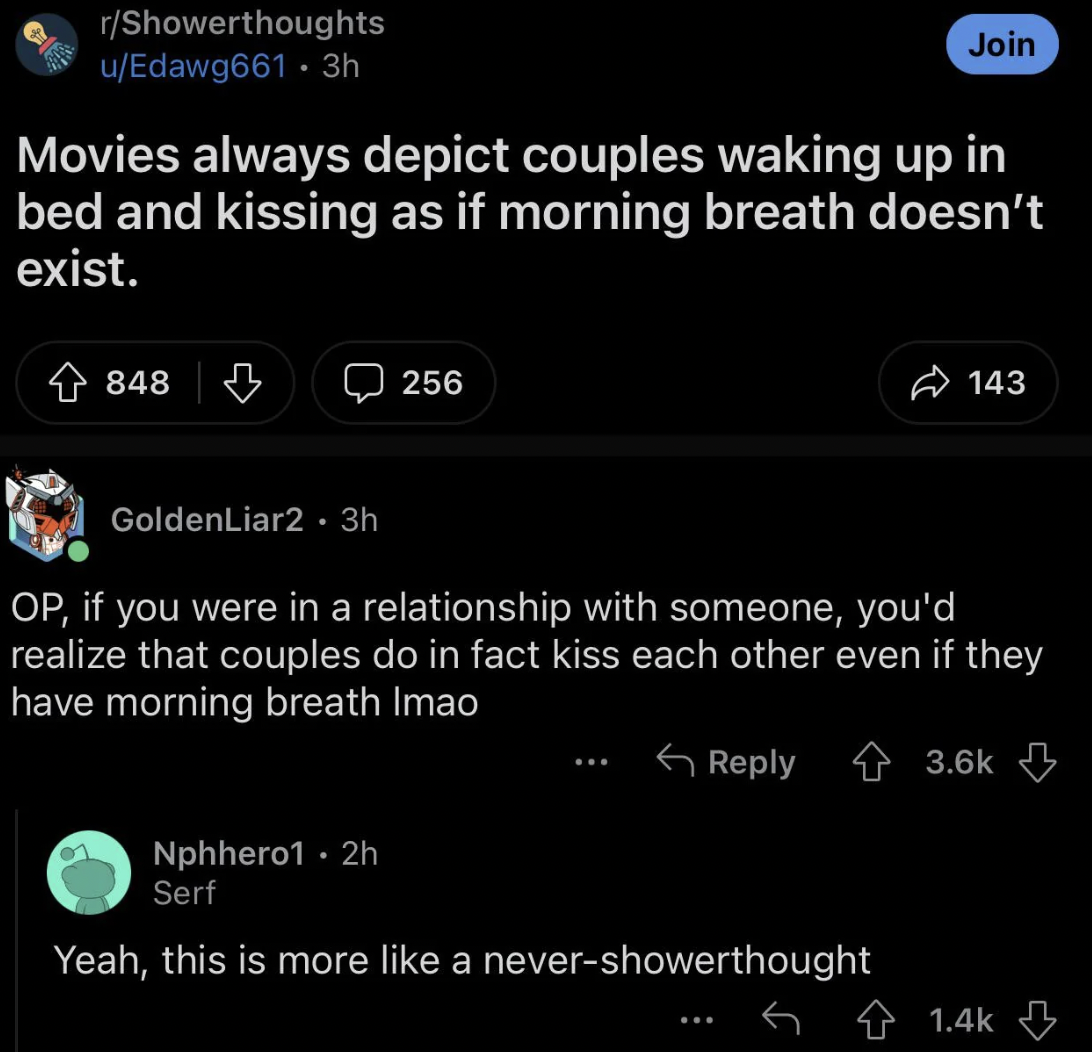 screenshot - rShowerthoughts uEdawg661.3h Join Movies always depict couples waking up in bed and kissing as if morning breath doesn't exist. 848 256 143 GoldenLiar2.3h Op, if you were in a relationship with someone, you'd realize that couples do in fact k
