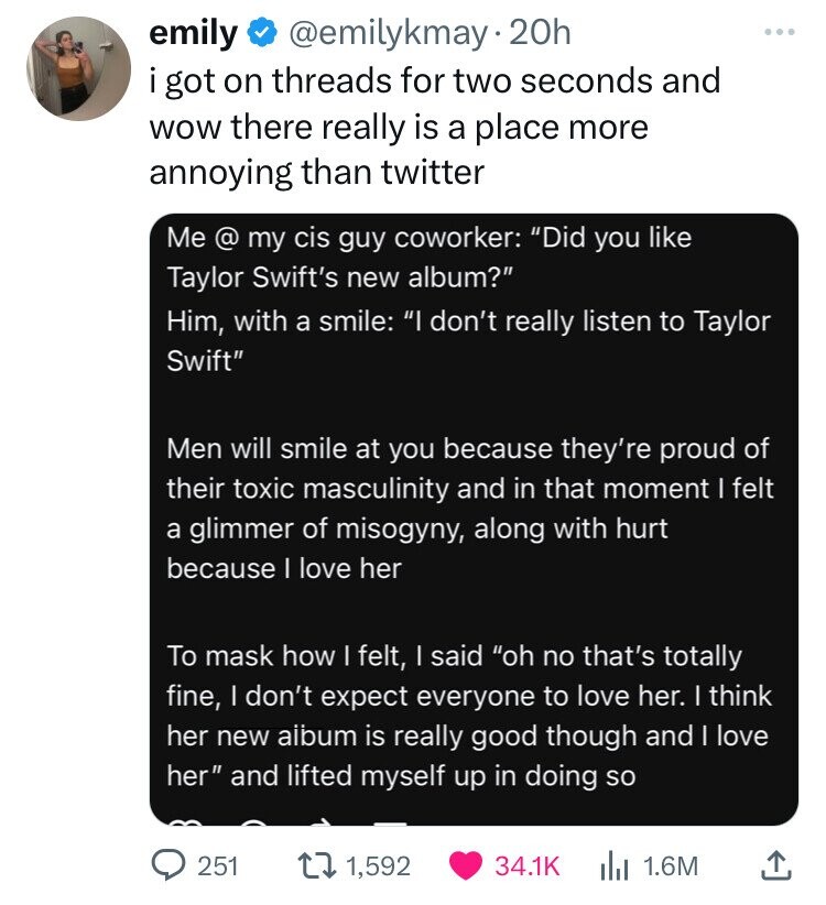 screenshot - emily 20h i got on threads for two seconds and wow there really is a place more annoying than twitter Me @ my cis guy coworker "Did you Taylor Swift's new album?" Him, with a smile "I don't really listen to Taylor Swift" Men will smile at you