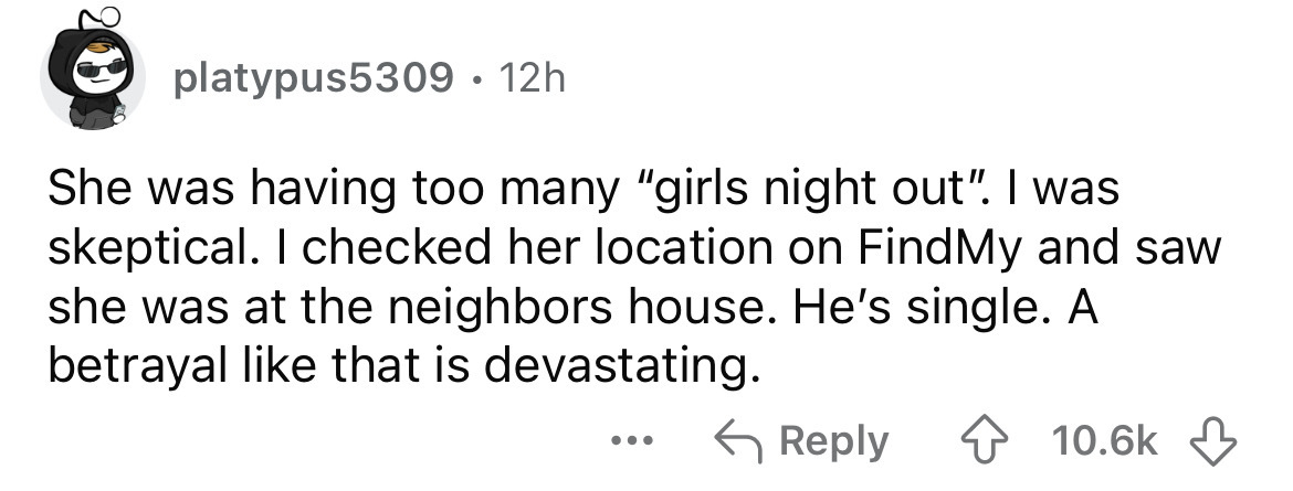 number - 20 platypus5309 12h She was having too many "girls night out". I was skeptical. I checked her location on FindMy and saw she was at the neighbors house. He's single. A betrayal that is devastating. ...