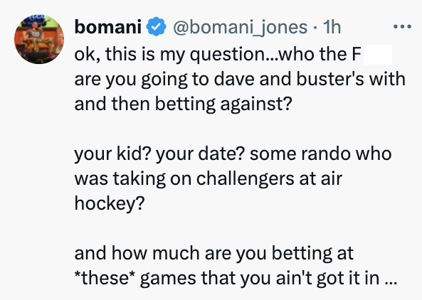 circle - bomani 1h ok, this is my question...who the F are you going to dave and buster's with and then betting against? your kid? your date? some rando who was taking on challengers at air hockey? and how much are you betting at these games that you ain'