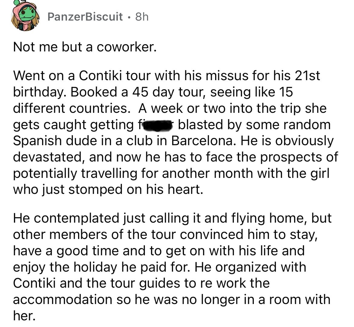 screenshot - PanzerBiscuit 8h Not me but a coworker. Went on a Contiki tour with his missus for his 21st birthday. Booked a 45 day tour, seeing 15 different countries. A week or two into the trip she gets caught getting f blasted by some random Spanish du