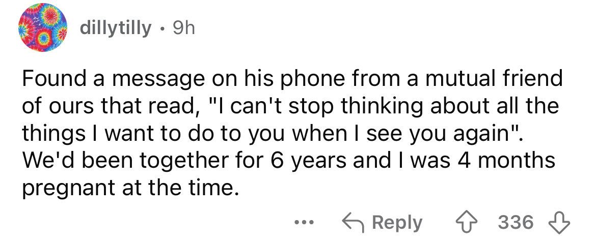 number - dillytilly . 9h Found a message on his phone from a mutual friend of ours that read, "I can't stop thinking about all the things I want to do to you when I see you again". We'd been together for 6 years and I was 4 months pregnant at the time. ..