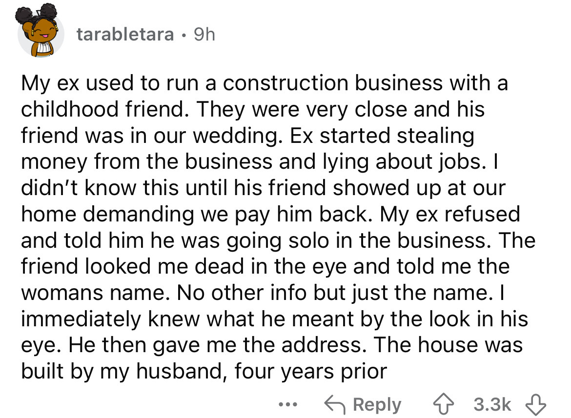 number - tarabletara 9h My ex used to run a construction business with a childhood friend. They were very close and his friend was in our wedding. Ex started stealing money from the business and lying about jobs. I didn't know this until his friend showed