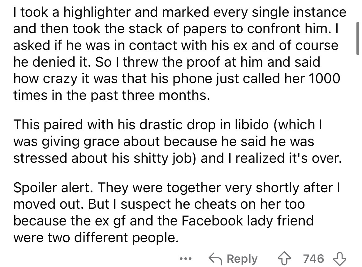 number - I took a highlighter and marked every single instance and then took the stack of papers to confront him. I asked if he was in contact with his ex and of course he denied it. So I threw the proof at him and said how crazy it was that his phone jus