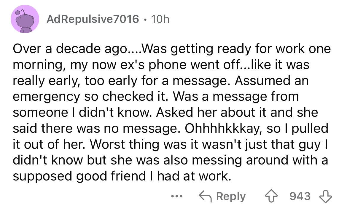 screenshot - AdRepulsive 7016 10h Over a decade ago....Was getting ready for work one morning, my now ex's phone went off... it was really early, too early for a message. Assumed an emergency so checked it. Was a message from someone I didn't know. Asked 
