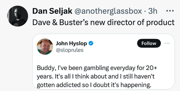 screenshot - ... Dan Seljak 3h Dave & Buster's new director of product John Hyslop Buddy, I've been gambling everyday for 20 years. It's all I think about and I still haven't gotten addicted so I doubt it's happening.