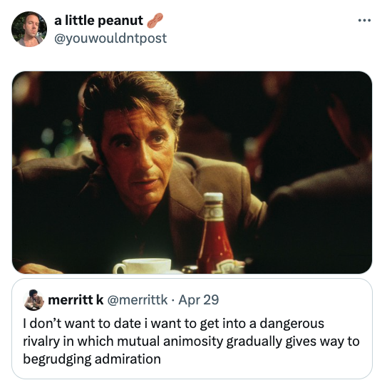 al pacino heat - a little peanut merritt k . Apr 29 I don't want to date i want to get into a dangerous rivalry in which mutual animosity gradually gives way to begrudging admiration