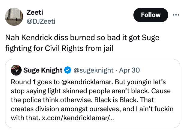 screenshot - Zeeti Nah Kendrick diss burned so bad it got Suge fighting for Civil Rights from jail Suge Knight Apr 30 Round 1 goes to . But youngin let's stop saying light skinned people aren't black. Cause the police think otherwise. Black is Black. That