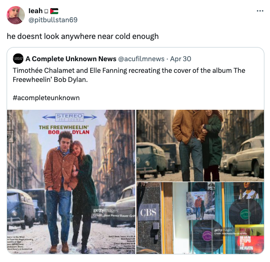 snow - leah he doesnt look anywhere near cold enough A Complete Unknown News . Apr 30 Timothe Chalamet and Elle Fanning recreating the cover of the album The Freewheelin' Bob Dylan. Stereo The Freewheelin' Bob Dylan gettyimages Credit Jose PerezBauerGrit 