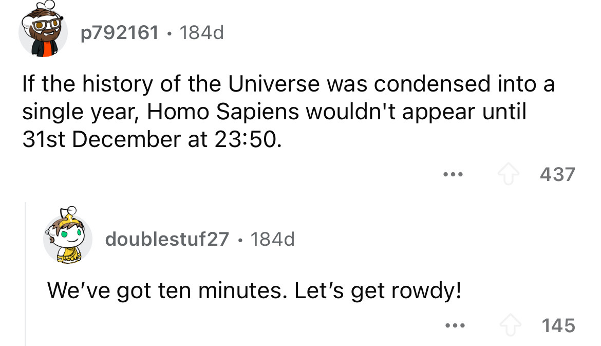 number - p792161 184d If the history of the Universe was condensed into a single year, Homo Sapiens wouldn't appear until 31st December at . ... 437 doublestuf27 184d We've got ten minutes. Let's get rowdy! ... 145