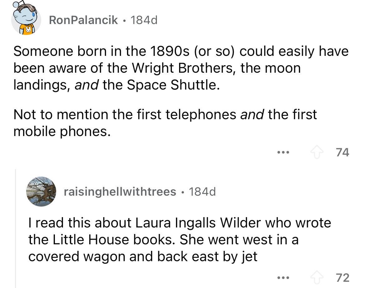 screenshot - RonPalancik 184d Someone born in the 1890s or so could easily have been aware of the Wright Brothers, the moon landings, and the Space Shuttle. Not to mention the first telephones and the first mobile phones. raisinghellwithtrees .184d I read