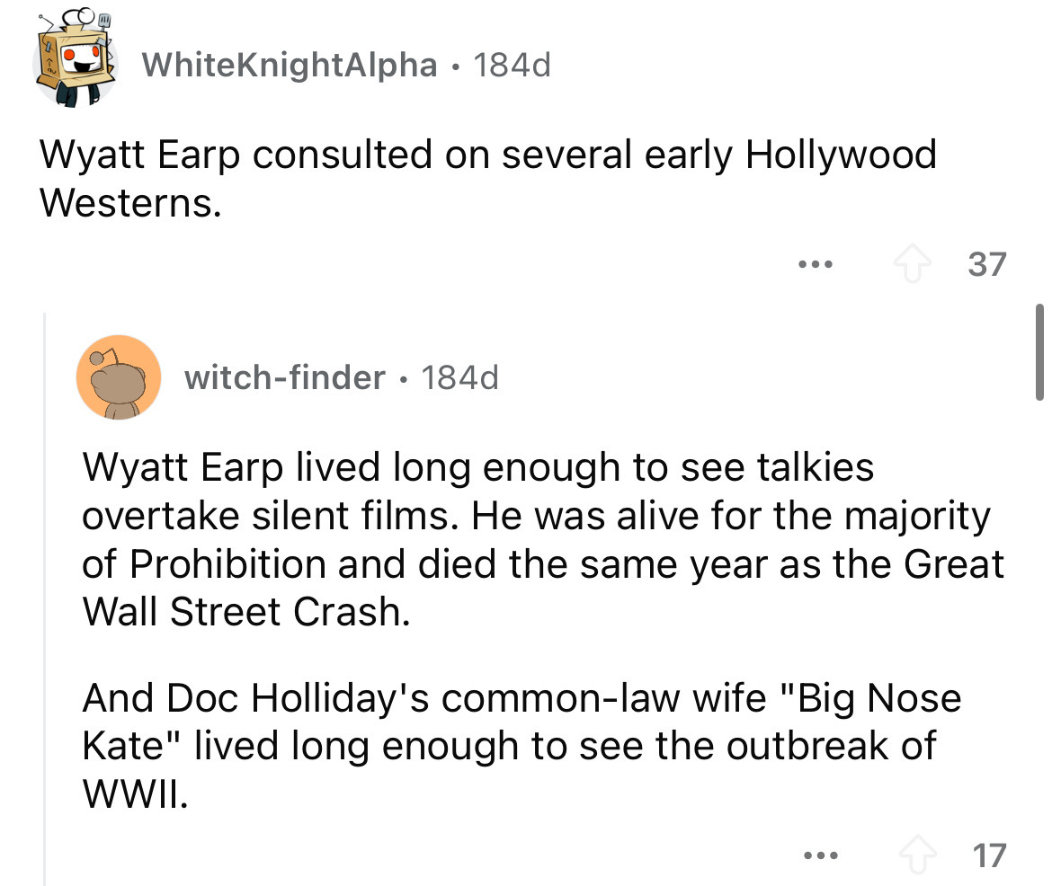 screenshot - WhiteKnightAlpha . 184d Wyatt Earp consulted on several early Hollywood Westerns. witchfinder 184d . ... 37 Wyatt Earp lived long enough to see talkies overtake silent films. He was alive for the majority of Prohibition and died the same year