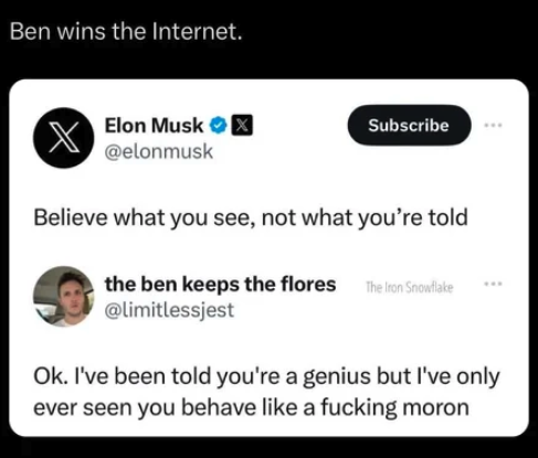 screenshot - Ben wins the Internet. Elon Musk Subscribe Believe what you see, not what you're told the ben keeps the flores The Iron Snowflake Ok. I've been told you're a genius but I've only ever seen you behave a fucking moron