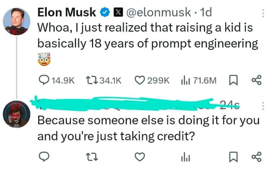 Elon Musk 1d Whoa, I just realized that raising a kid is basically 18 years of prompt engineering 71.6M % 24s Because someone else is doing it for you and you're just taking credit?