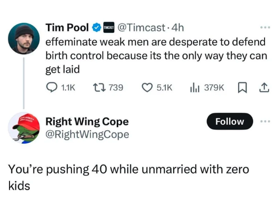 screenshot - Tim Pool Timcast 4h effeminate weak men are desperate to defend birth control because its the only way they can get laid 1739 111 379 Right Wing Cope You're pushing 40 while unmarried with zero kids