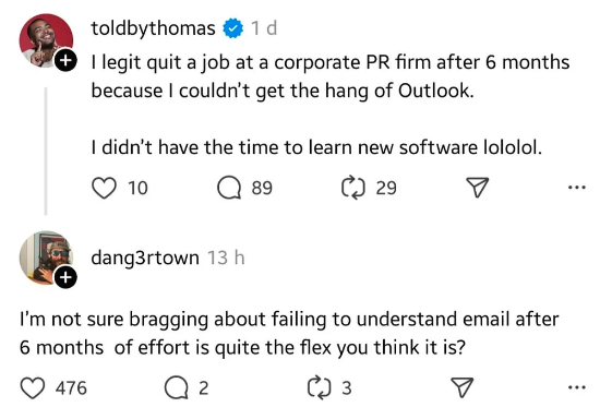 screenshot - toldbythomas 1 d I legit quit a job at a corporate Pr firm after 6 months because I couldn't get the hang of Outlook. I didn't have the time to learn new software lololol. 10 dang3rtown 13 h 89 C 29 I'm not sure bragging about failing to unde