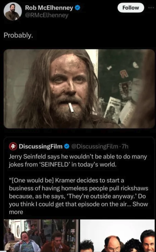 screenshot - Rob McElhenney Probably. DiscussingFilm Jerry Seinfeld says he wouldn't be able to do many jokes from 'Seinfeld' in today's world. "One would be Kramer decides to start a business of having homeless people pull rickshaws because, as he says, 