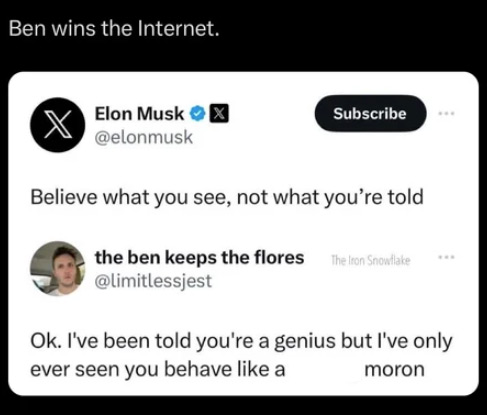 screenshot - Ben wins the Internet. Elon Musk Subscribe Believe what you see, not what you're told the ben keeps the flores The Iron Snowflake Ok. I've been told you're a genius but I've only ever seen you behave a moron