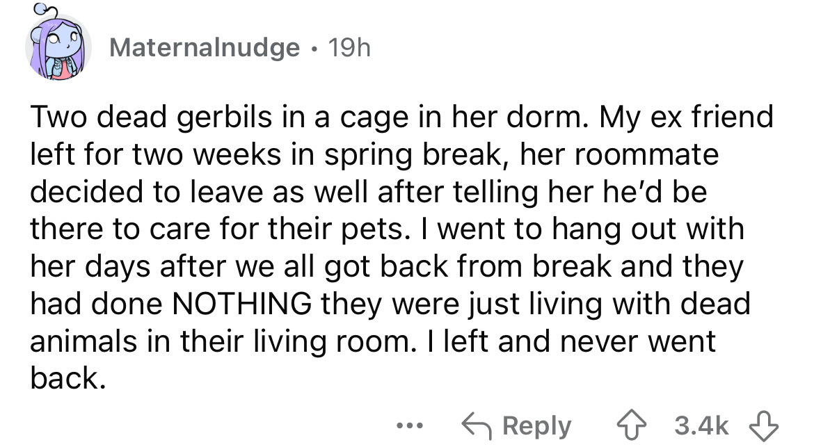 number - Maternalnudge 19h . Two dead gerbils in a cage in her dorm. My ex friend left for two weeks in spring break, her roommate decided to leave as well after telling her he'd be there to care for their pets. I went to hang out with her days after we a