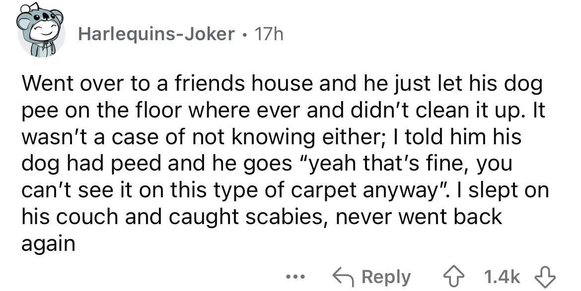 number - HarlequinsJoker 17h Went over to a friends house and he just let his dog pee on the floor where ever and didn't clean it up. It wasn't a case of not knowing either; I told him his dog had peed and he goes "yeah that's fine, you can't see it on th