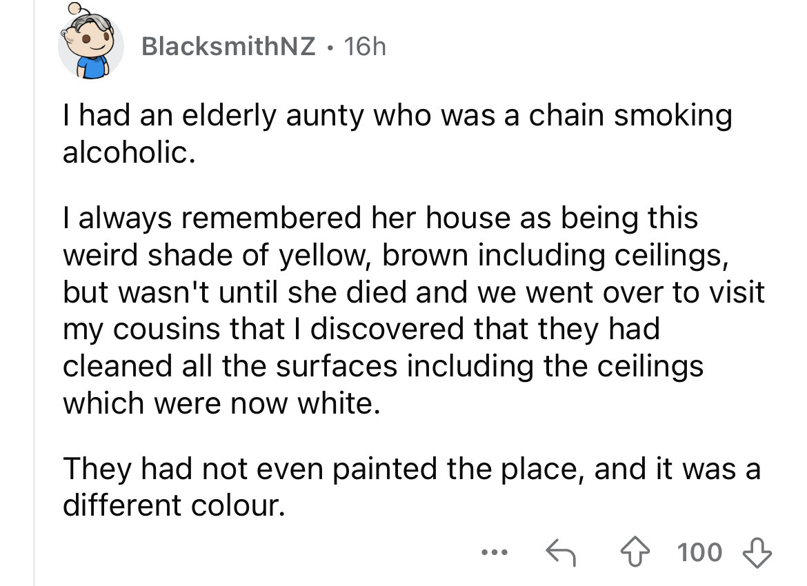 screenshot - BlacksmithNZ 16h I had an elderly aunty who was a chain smoking alcoholic. I always remembered her house as being this weird shade of yellow, brown including ceilings, but wasn't until she died and we went over to visit my cousins that I disc