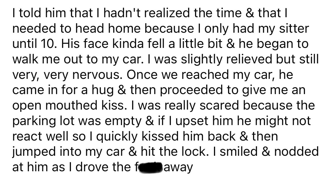 number - I told him that I hadn't realized the time & that I needed to head home because I only had my sitter until 10. His face kinda fell a little bit & he began to walk me out to my car. I was slightly relieved but still very, very nervous. Once we rea