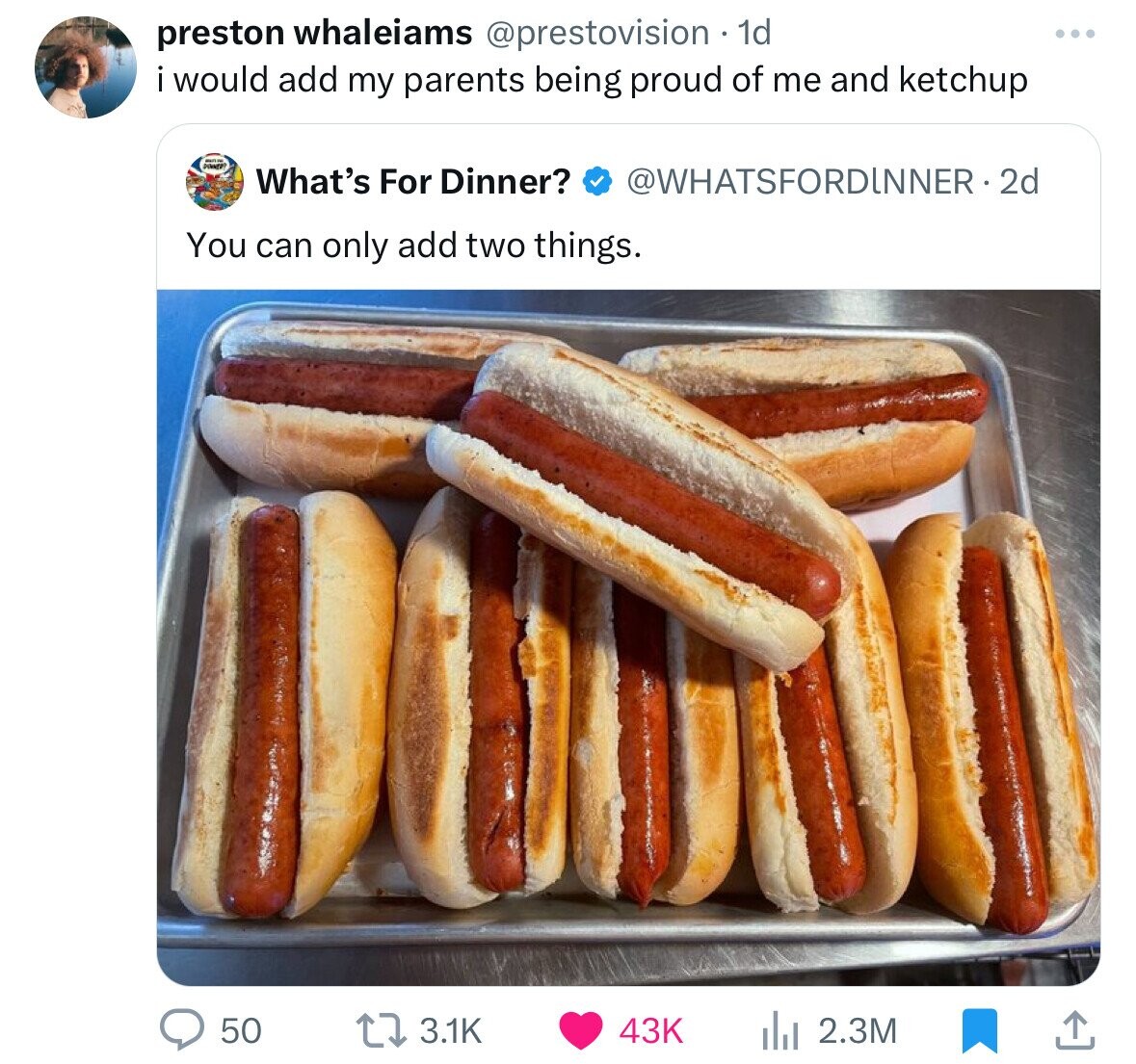 hot dogs - preston whaleiams 1d i would add my parents being proud of me and ketchup What's For Dinner? 2d You can only add two things. 50 t 43K ili 2.3M
