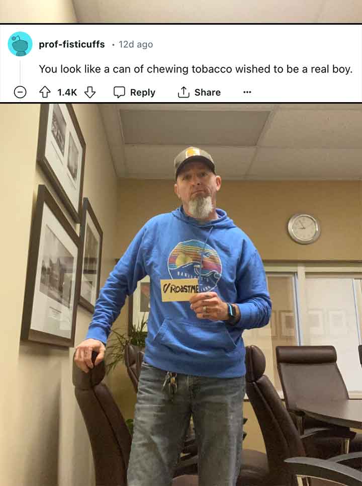 fun - proffisticuffs 12d ago You look a can of chewing tobacco wished to be a real boy. Vroastme