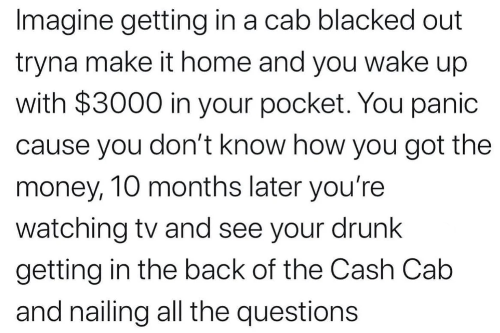 colorfulness - Imagine getting in a cab blacked out tryna make it home and you wake up with $3000 in your pocket. You panic cause you don't know how you got the money, 10 months later you're watching tv and see your drunk getting in the back of the Cash C