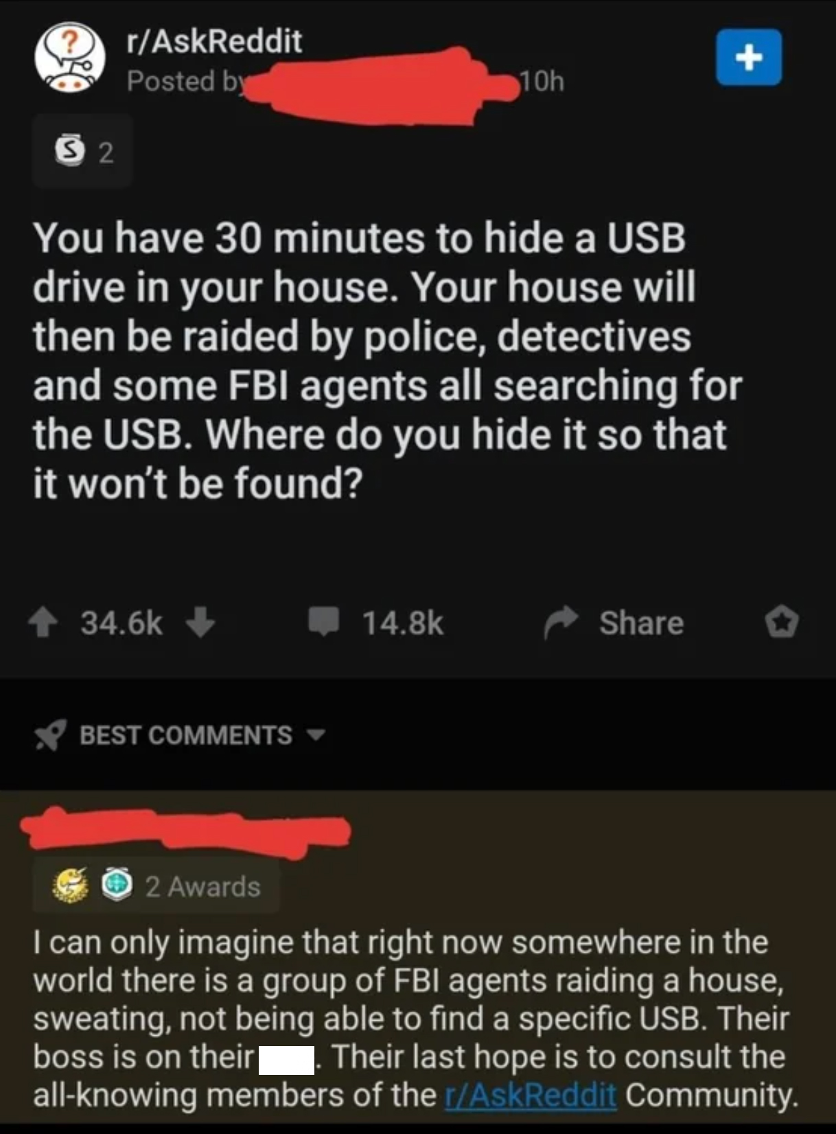 screenshot - rAskReddit Posted by 10h 52 You have 30 minutes to hide a Usb drive in your house. Your house will then be raided by police, detectives and some Fbi agents all searching for the Usb. Where do you hide it so that it won't be found? Best 2 Awar