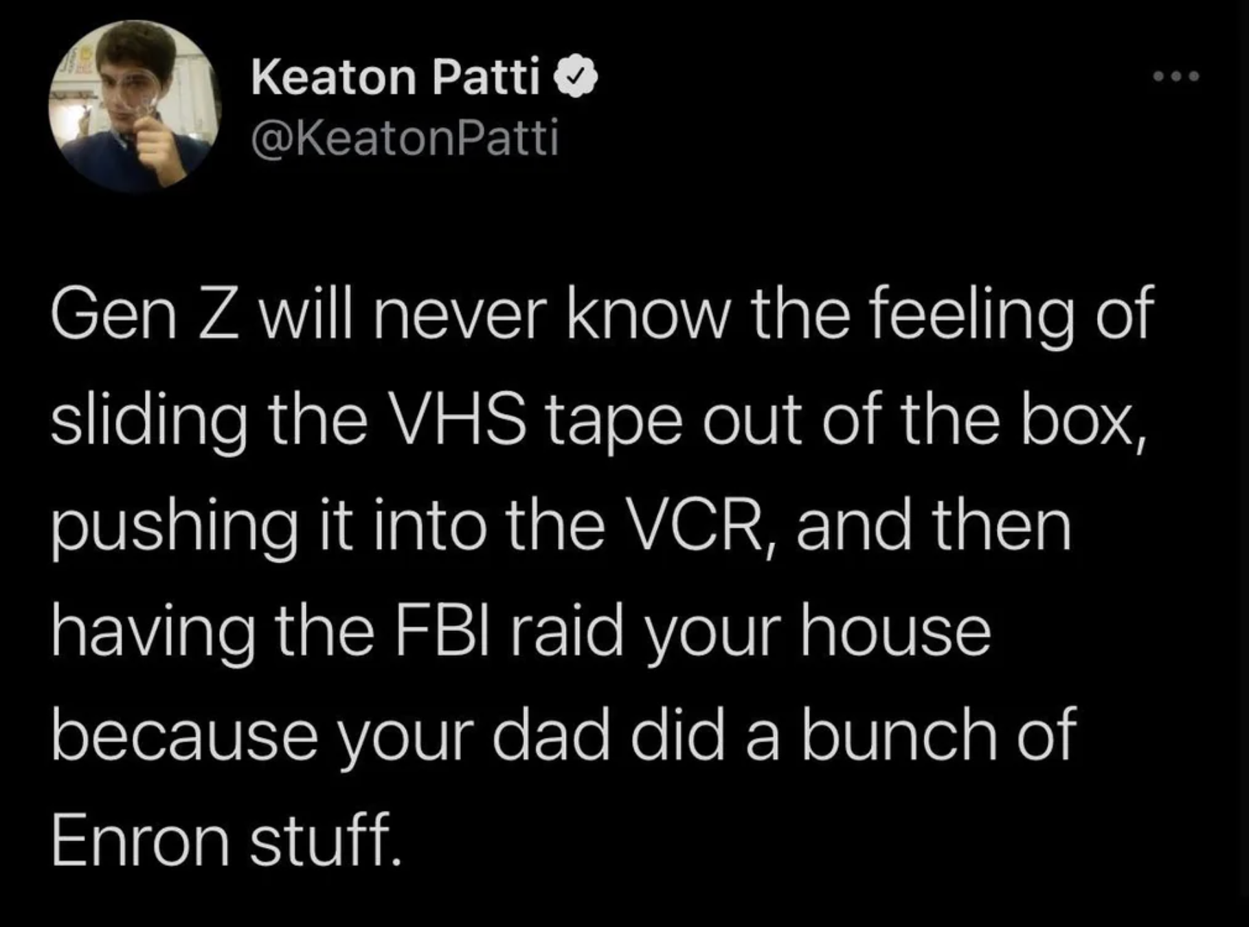 screenshot - Keaton Patti Gen Z will never know the feeling of sliding the Vhs tape out of the box, pushing it into the Vcr, and then having the Fbi raid your house because your dad did a bunch of Enron stuff.