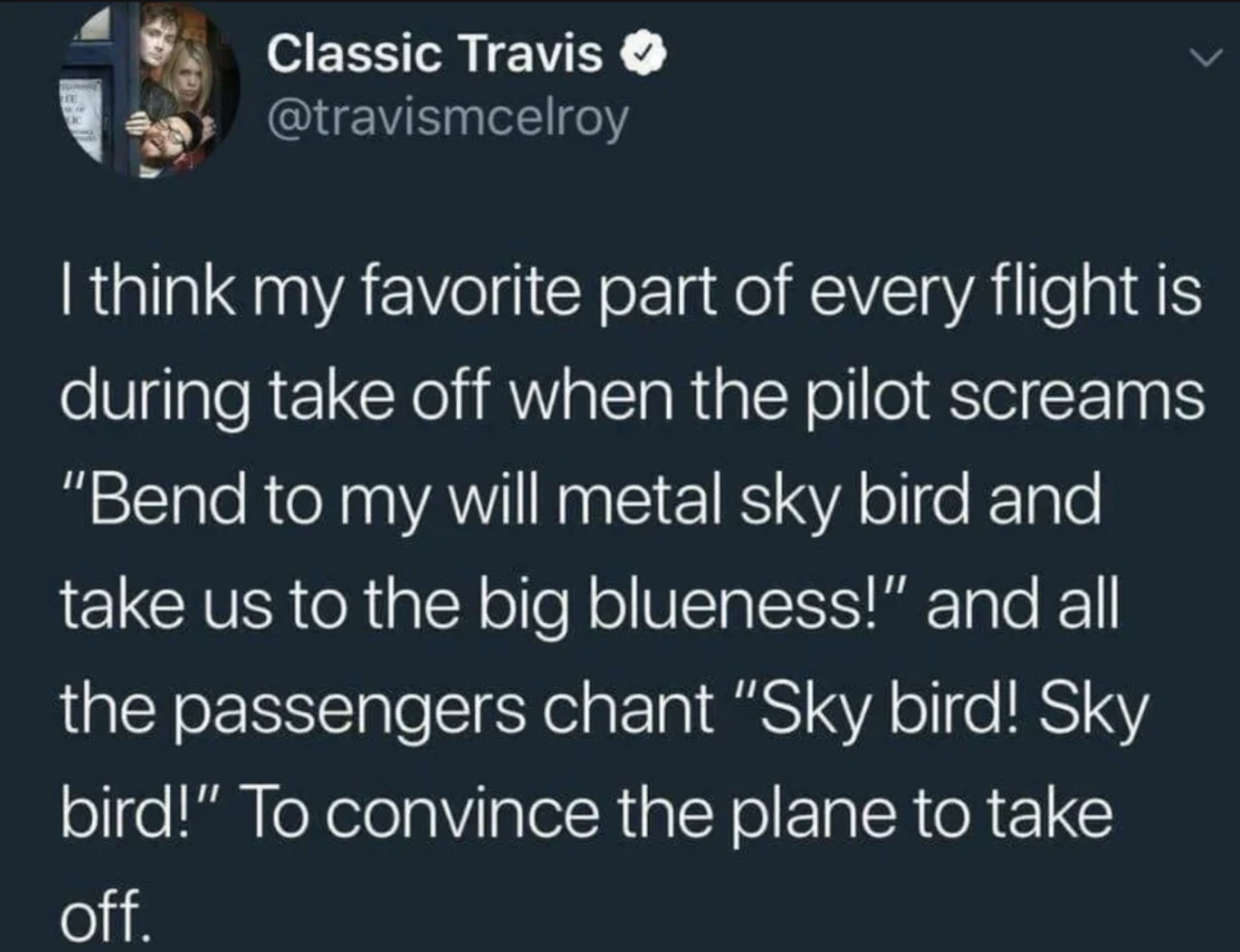 sky bird sky bird - Classic Travis I think my favorite part of every flight is during take off when the pilot screams "Bend to my will metal sky bird and take us to the big blueness!" and all the passengers chant "Sky bird! Sky bird!" To convince the plan