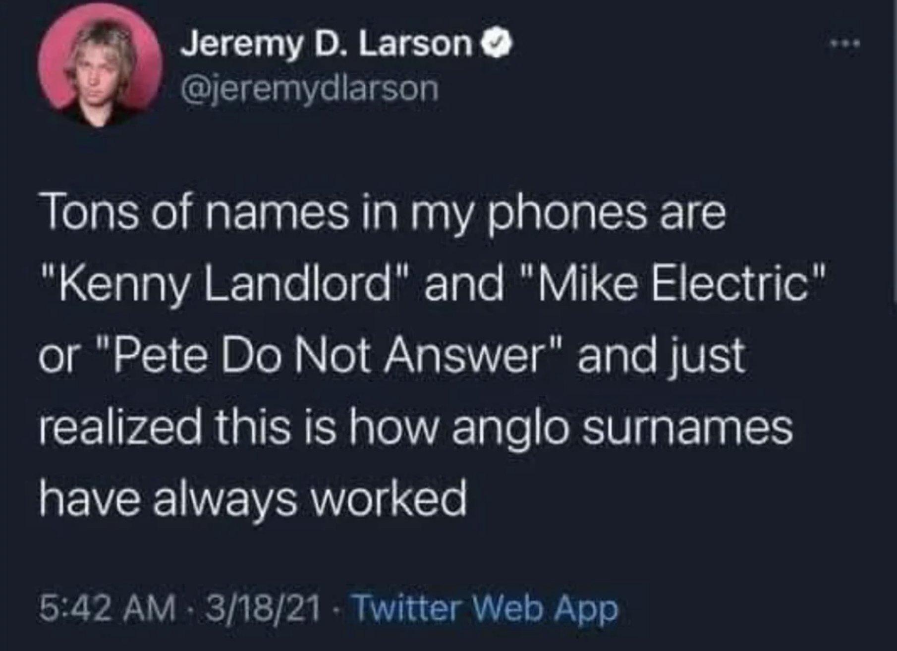 screenshot - Jeremy D. Larson Tons of names in my phones are "Kenny Landlord" and "Mike Electric" or "Pete Do Not Answer" and just realized this is how anglo surnames have always worked 31821 Twitter Web App