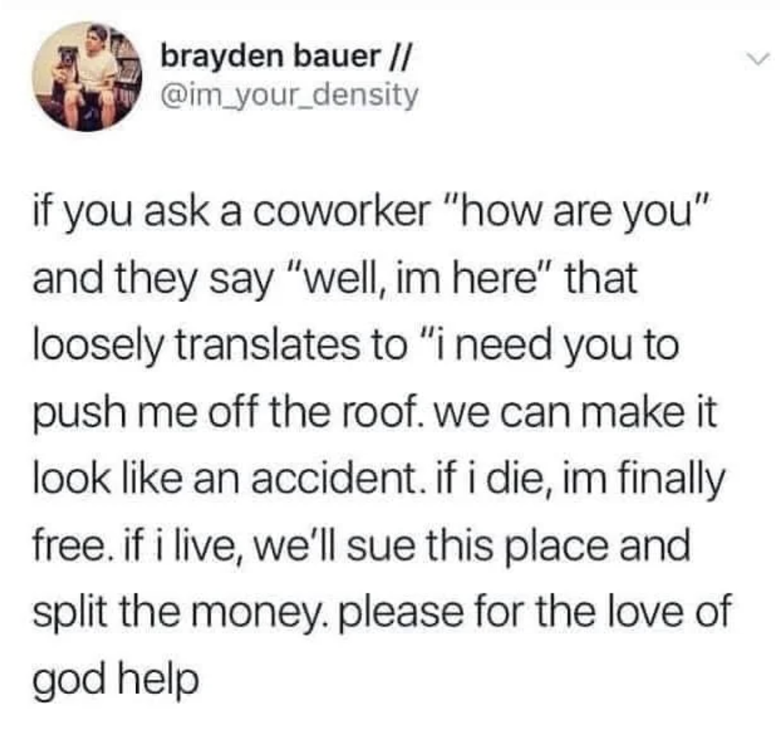 screenshot - brayden bauer if you ask a coworker "how are you" and they say "well, im here" that loosely translates to "i need you to push me off the roof. we can make it look an accident. if i die, im finally free. if i live, we'll sue this place and spl