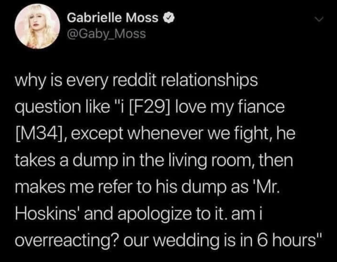 reddit relationships - Gabrielle Moss why is every reddit relationships question "i F29 love my fiance M34, except whenever we fight, he takes a dump in the living room, then makes me refer to his dump as 'Mr. Hoskins' and apologize to it. am i overreacti