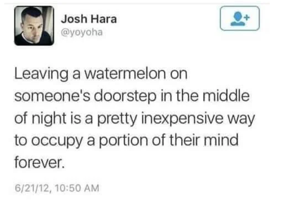 leaving a watermelon - Josh Hara Leaving a watermelon on someone's doorstep in the middle of night is a pretty inexpensive way to occupy a portion of their mind forever. 62112,