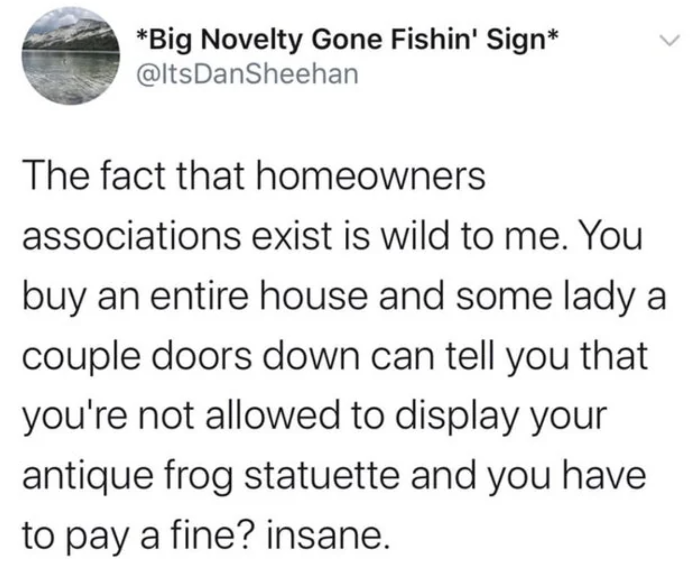 screenshot - Big Novelty Gone Fishin' Sign The fact that homeowners associations exist is wild to me. You buy an entire house and some lady a couple doors down can tell you that you're not allowed to display your antique frog statuette and you have to pay