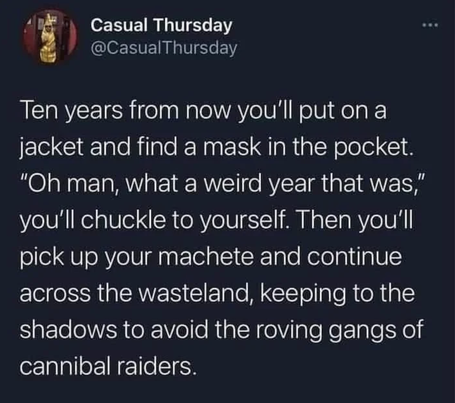 Casual Thursday Ten years from now you'll put on a jacket and find a mask in the pocket. "Oh man, what a weird year that was," you'll chuckle to yourself. Then you'll pick up your machete and continue across the wasteland, keeping to the shadows to avoid…