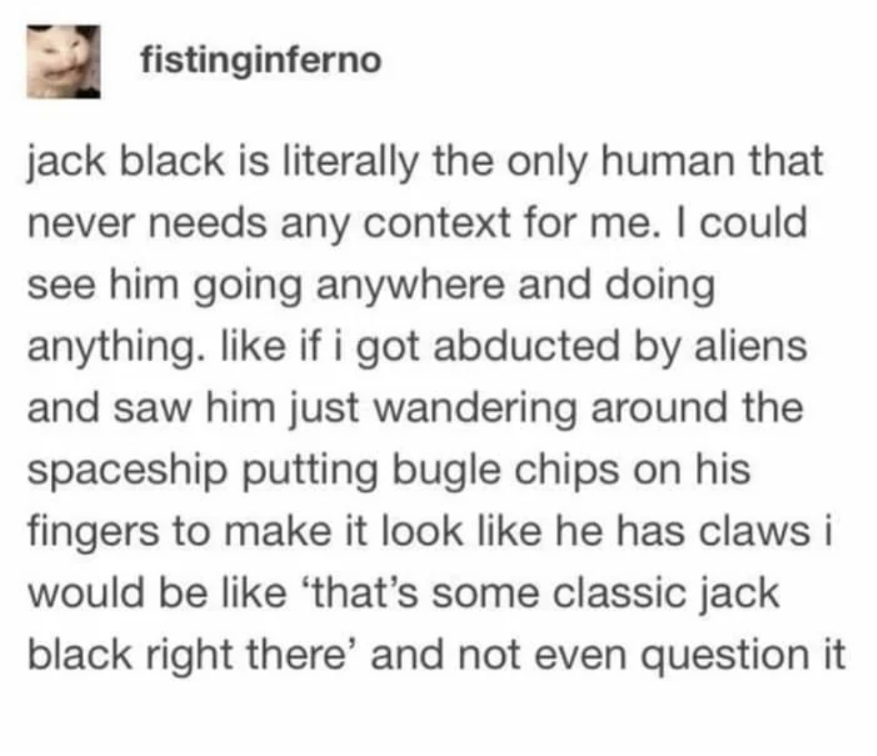 jack black is the one person who never needs any context - fistinginferno jack black is literally the only human that never needs any context for me. I could see him going anywhere and doing anything. if i got abducted by aliens and saw him just wandering