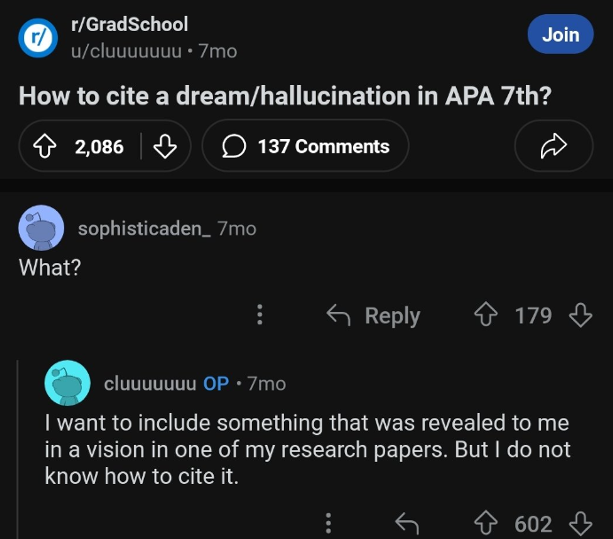 screenshot - r rGradSchool ucluuuuuuu 7mo Join How to cite a dreamhallucination in Apa 7th? 2,086 137 What? sophisticaden 7mo 179 179 cluuuuuuu Op 7mo I want to include something that was revealed to me in a vision in one of my research papers. But I do n