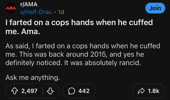 screenshot - Ama rAma uHalfDrau 1d Join I farted on a cops hands when he cuffed me. Ama. As said, I farted on a cops hands when he cuffed me. This was back around 2015, and yes he definitely noticed. It was absolutely rancid. Ask me anything. 2,497 442