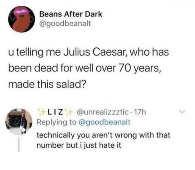 ladybug - Beans After Dark u telling me Julius Caesar, who has been dead for well over 70 years, made this salad? Liz . 17h technically you aren't wrong with that number but i just hate it >