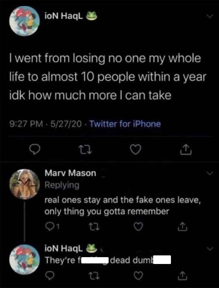 screenshot - ioN HaqL I went from losing no one my whole life to almost 10 people within a year idk how much more I can take 52720 Twitter for iPhone 22 Mary Mason ing real ones stay and the fake ones leave, only thing you gotta remember 23 ioN HaqL They'