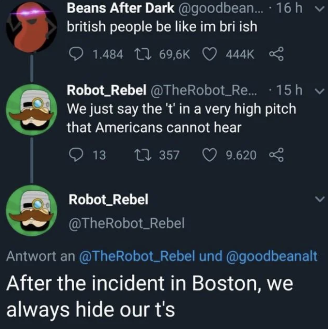 screenshot - Beans After Dark .... 16 h v british people be im bri ish 1.484 Robot_Rebel Re... 15h v We just say the 't' in a very high pitch that Americans cannot hear 13 1357 9.620 Robot_Rebel Antwort an und After the incident in Boston, we always hide 
