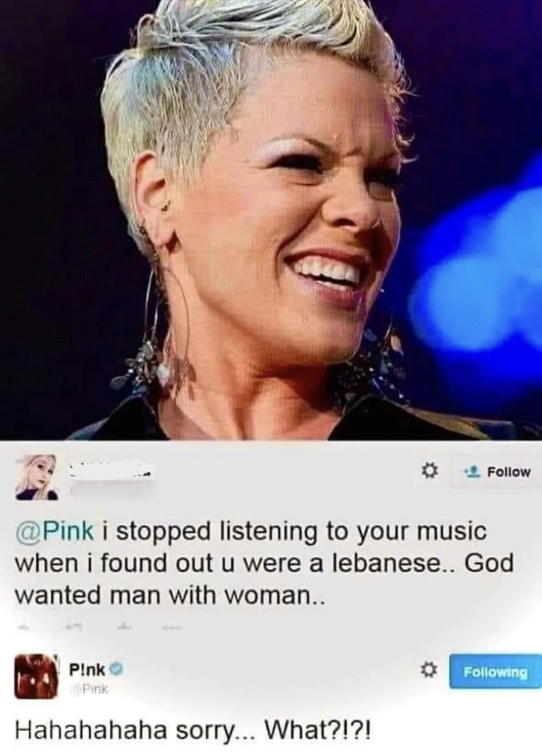 Pink - i stopped listening to your music when i found out u were a lebanese.. God wanted man with woman.. Pink Hahahahaha sorry... What?!?! ing
