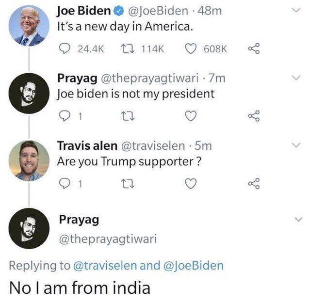 Joe Biden - Joe Biden 48m It's a new day in America. Prayag 7m Joe biden is not my president 1 27 Travis alen .5m Are you Trump supporter ? 1 27 Prayag and No I am from india >